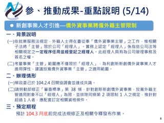 8
 新創事業人才引進—僑外資事業聘僱外籍主管限制
一、背景說明
(一)依就業服務法規定，外籍人士得在臺從事「僑外資事業主管」之工作，惟相關
子法將「主管」限於公司「經理人」。實務上認定「經理人」係指依公司法等
相關規定之一定程序任用並經登記之經理人。此經理人具有為公司管理事務及
簽名之權。
(二)考量事業「主管」範圍應不僅限於「經理人」，為利創新新創僑外資事業人才
進用彈性，建議放寬僑外資事業「主管」之適用範圍。
二、辦理情形
(一)蔡政委已於 104.2.4 召開協調會並達成共識。
(二)請勞動部修正「審查標準」第 38 條，針對創新新創僑外資事業，放寬外籍主
管適用對象不以「經理人」為限，並排除同條第 2 項限制 1 人之規定，惟針對
超過 1 人者，應配套訂定相關資格條件。
三、預定期程
預計 104.3 月底前完成法規修正及相關令釋發布作業。
参、推動成果-重點說明 (5/14)
 