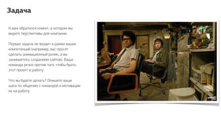 К вам обратился клиент, в котором вы
видите перспективы для компании.
Первая задача не входит в рамки ваших
компетенций (например, вас просят
сделать анимационный ролик, а вы
занимаетесь созданием сайтов). Ваша
команда резко против того, чтобы брать
этот проект в работу.
Что вы будете делать? Опишите ваши
шаги по общению с командой и мотивации
их на работу.
Задача
 