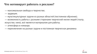 Мотивация творчества | Red Keds Москва, Россия, 2015
Что мотивирует работать в рекламе?
— максимальная свобода в творчестве;
— эрудиция;
— мультикультурные задачи из разных областей (постоянное обучение);
— возможность работы с разными сторонами творческой жизни людей (театр,
искусство, кино), всё является материалом для работы;
— атмосфера в команде;
— переключение на разные задачи и постоянная творческая динамика
 