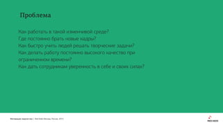 Мотивация творчества | Red Keds Москва, Россия, 2015
Как работать в такой изменчивой среде?
Где постоянно брать новые кадры?
Как быстро учить людей решать творческие задачи?
Как делать работу постоянно высокого качество при
ограниченном времени?
Как дать сотрудникам уверенность в себе и своих силах?
Проблема
 