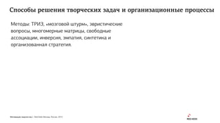 Мотивация творчества | Red Keds Москва, Россия, 2015
Способы решения творческих задач и организационные процессы
Методы: ТРИЗ, «мозговой штурм», эвристические
вопросы, многомерные матрицы, свободные
ассоциации, инверсия, эмпатия, синтетика и
организованная стратегия.
 