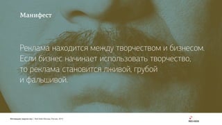 Мотивация творчества | Red Keds Москва, Россия, 2015
Манифест
Реклама находится между творчеством и бизнесом.
Если бизнес начинает использовать творчество, 
то реклама становится лживой, грубой 
и фальшивой.
 