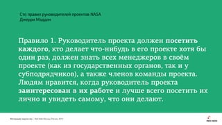 Мотивация творчества | Red Keds Москва, Россия, 2015
Правило 1. Руководитель проекта должен посетить
каждого, кто делает что-нибудь в его проекте хотя бы
один раз, должен знать всех менеджеров в своём
проекте (как из государственных органов, так и у
субподрядчиков), а также членов команды проекта.
Людям нравится, когда руководитель проекта
заинтересован в их работе и лучше всего посетить их
лично и увидеть самому, что они делают.
Сто правил руководителей проектов NASA
Джерри Мэддон
 