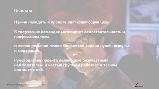 Мотивация творчества | Red Keds Москва, Россия, 2015
Выводы
Нужно находить в проекте вдохновляющую цель
В творческих командах мотивирует самостоятельность и
профессионализм.
В любой решении любой творческой задачи нужен импульс
и модерация.
Руководитель проекта является не безучастным
наблюдателем, а частью группы и работает в тесном
контакте с ней.
 