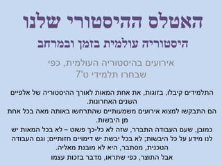 ‫ובמרחב‬ ‫בזמן‬ ‫עולמית‬ ‫היסטוריה‬
‫העולמית‬ ‫בהיסטוריה‬ ‫אירועים‬,‫כפי‬
‫ט‬ ‫תלמידי‬ ‫שבחרו‬'7
‫שלנו‬ ‫ההיסטורי‬ ‫האטלס‬
‫קיבלו‬ ‫התלמידים‬,‫בזוגות‬,‫אלפיים‬ ‫של‬ ‫ההיסטוריה‬ ‫לאורך‬ ‫המאות‬ ‫אחת‬ ‫את‬
‫האחרונות‬ ‫השנים‬.
‫אחת‬ ‫בכל‬ ‫מאה‬ ‫באותה‬ ‫שהתרחשו‬ ‫משמעותיים‬ ‫אירועים‬ ‫למצוא‬ ‫התבקשו‬ ‫הם‬
‫היבשות‬ ‫מן‬.
‫כמובן‬,‫התברר‬ ‫העבודה‬ ‫שעם‬,‫כל‬ ‫לא‬ ‫שזה‬-‫פשוט‬ ‫כך‬–‫יש‬ ‫המאות‬ ‫בכל‬ ‫לא‬
‫היבשות‬ ‫כל‬ ‫על‬ ‫מידע‬ ‫לנו‬;‫חזותיים‬ ‫דימויים‬ ‫יש‬ ‫יבשת‬ ‫בכל‬ ‫לא‬;‫העבודה‬ ‫וגם‬
‫הטכנית‬,‫מסתבר‬,‫מאליה‬ ‫מובנת‬ ‫לא‬ ‫היא‬.
‫התוצר‬ ‫אבל‬,‫שתראו‬ ‫כפי‬,‫עצמו‬ ‫בזכות‬ ‫מדבר‬
 