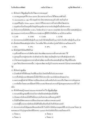 โรงเรียนศีลาจารพิพัฒน์ รายวิชา ชีววิทยา 4 ครูวิชัย ลิขิตพรรักษ์ 3.
11. ข้อใดกล่าวได้ถูกต้องเกี่ยวกับวิวัฒนาการของมนุษย์
ก. บรรพบุรุษมนุษย์คือ Homo habilis มีความสามารถในการใช้ไฟและอาศัยในถ้า
ข. Australopithecus spp. หรือ มนุษย์วานร มีขนาดสมองและรูปร่างเล็ก พบในยุโรป
ค. มนุษย์ปัจจุบัน ( Homo sapiens ) พบการใช้โลหะและการสร้างสรรค์ศิลปวัฒนธรรม
ง. มนุษย์แรกเริ่มหรือมนุษย์ลิงใหญ่หรือมนุษย์ชวาสามารถประดิษฐ์เครื่องมือหินกะเทาะ
12. ถ้าประชากรหนึ่งมีอัลลีน A และ a ในอัตราส่วน 0.7 และ 0.3 ตามลาดับ ประชากรนี้มีการผสมพันธุ์แบบ
สุ่ม (random) หากประชากรนี้มีจานวน 30,000 คน ผู้ที่มีจีโนไทป์ชนิด Aa จะมีประมาณกี่คน
ก. 2,100 ข. 4,900 ค. 12,600 ง. 14,700
13. ประชากรกระต่ายมีสีดาพันธุ์แท้(AA) 30 ตัว สีดาพันธุ์ไม่แท้(Aa) 30 ตัว ส่วนสีขาวพันธุ์แท้(aa) มี 40
ตัว เมื่อปล่อยให้ผสมพันธุ์อย่างอิสระ โอกาสที่จะได้กระต่ายสีขาวรุ่นถัดไปมีประมาณร้อยละเท่าไร
ก. 20% ข. 30% ค. 40% ง. 50%
14. ข้อใดไม่ทาให้เกิดสปีชีส์ใหม่
ก. ยุงที่รอดชีวิตจากการกาจัดด้วย DDT ต่อมาพัฒนาจนสามารถด้านทานต่อ DDT ได้
ข. ภูเขาสูงกั้นนกอยู่คนละฟาก ต่างฝ่ายต่างหากิน พัฒนาจนมีพฤติกรรมการสืบพันธุ์แตกต่างกัน
ค. น้าท่วมแยกหนูอยู่คนละเกาะต่างฝ่ายต่างพัฒนาจนเมื่อกลับมาผสมพันธุ์กันจะได้ลูกที่เป็นหมัน
ง. ภูเขาไฟระเบิดแยกนกออกเป็น 2 กลุ่มและพัฒนาจนมีรูปร่างและขนาดแตกต่างไม่สามารถผสมพันธุ์กัน
ได้
15. ข้อใดกล่าวถูกต้อง
ก. มิวเทชันทาให้ได้ลักษณะใหม่ที่ดีและมีประโยชน์เกิดขึ้นในประชากรเสมอ
ข. การสืบพันธุ์แบบอาศัยเพศเท่านั้นที่ทาให้ประชากรมีความแปรผันของลักษณะต่างๆ
ค. ผลกระทบผู้ก่อตัวทาให้เกิดการเปลี่ยนแปลงความถี่แอลลีนในประชากรเป็นวิวัฒนาการระดับจุลภาค
ง. การคัดเลือกโดยธรรมชาติมีผลทาให้จานวนสมาชิกของประชากรเข้าสู่งสมดุลตามสมการฮาร์ดี-ไวท์
เบิร์ก
16. ข้อใดคือทฤษฎี Natural Selection ของชาลส์ ดาร์วิน ที่ถูกต้องที่สุด
ก. ธรรมชาติมีกฏเกณฑ์ที่แน่นอนในการคัดเลือกเผ่าพันธุ์ของสิ่งมีชีวิต
ข. ลักษณะแปรผันของสิ่งมีชีวิตที่เหมาะสมกับสภาพแวดล้อมจะถูกคัดไว้
ค. สิ่งมีชีวิตมีทิศทางของการเปลี่ยนแปลงตามความต้องการของธรรมชาติ
ง. การต่อสู้ดิ้นรนและแข่งขันของสิ่งมีชีวิตที่จะต้องปรับตัวในเข้ากับธรรมชาติ
17. ประชากรแห่งหนึ่งมีคุณสมบัติตามหลักฮาร์ดี-ไวน์เบิร์ก มีอัลลีนควบคุมตาสีฟ้า (b) ประมาณ ร้อยละ 20
จงคาดคะเนว่าในรุ่นลูกจะมีคนที่เป็นพาหะ (carrier) สาหรับอัลลีนนี้ประมาณร้อยละเท่าไร
ก. ร้อยละ 4 ข. ร้อยละ 8
ค. ร้อยละ 16 ง. ร้อยละ 32
 