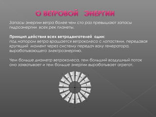 Запасы энергии ветра более чем сто раз превышают запасы
гидроэнергии всех рек планеты.
Принцип действия всех ветродвигателей один:
под напором ветра вращается ветроколесо с лопастями, передавая
крутящий момент через систему передач валу генератора,
вырабатывающего электроэнергию.
Чем больше диаметр ветроколеса, тем больший воздушный поток
оно захватывает и тем больше энергии вырабатывает агрегат.
 