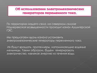 По территории нашего села, на северном склоне
Надчерекской возвышенности проходит канал Аушигерской
ГЭС.
Мы предлагаем вдоль канала установить
электромеханические генераторы переменного тока.
 
Их будут вращать пропеллеры, напоминающие водяные
мельницы. Таким образом, будем генерировать
электричество, извлекая энергию из течения воды.
 