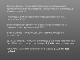 Законы физики позволяют определить максимально
возможную энергию, которую можно получить с помощью
данного проекта.
 
Перепад высот на протяжении вышеуказанных 5 км
составляет 40 м.
 
Дебет воды составляет 40 т в секунду (это известно из
технической документации ГЭС).
 
Значит, запас 40т*40м*9,8нкг=16 МВт суммарной
мощности.
 
Если мы сможем получить с помощью данного проекта хотя
бы 10% от этого, то это составляет 1,6 МВт электроэнергии
 
На сумму (вычисляя аналогично) в месяц 2 млн 477 тыс
рублей.
 