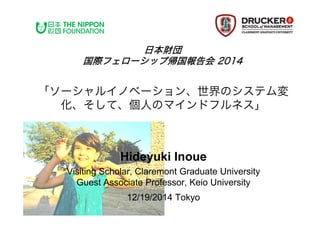 Hideyuki Inoue
Visiting Scholar, Claremont Graduate University
Guest Associate Professor, Keio University
12/19/2014 Tokyo	
「ソーシャルイノベーション、世界のシステム
変化、そして、個人のマインドフルネス」
日本財団
国際フェローシップ帰国報告会 2014
 