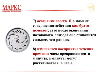 7) осознание своего Я в момент
совершения действия как будто
исчезает, зато после окончания
потокового эпизода оно становится
сильнее, чем раньше.
8) изменяется восприятие течения
времени: часы превращаются в
минуты, а минуты могут
растягиваться в часы.
 