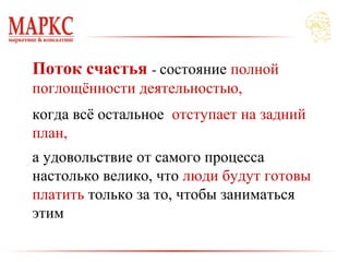Поток счастья - состояние полной
поглощённости деятельностью,
когда всё остальное отступает на задний
план,
а удовольствие от самого процесса
настолько велико, что люди будут готовы
платить только за то, чтобы заниматься
этим
 
