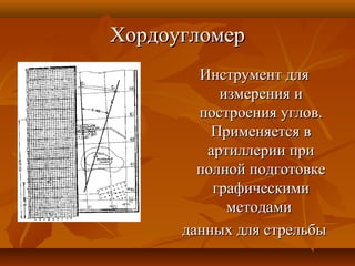 ХордоугломерХордоугломер
Инструмент дляИнструмент для
измерения иизмерения и
построения углов.построения углов.
Применяется вПрименяется в
артиллерии приартиллерии при
полной подготовкеполной подготовке
графическимиграфическими
методамиметодами
данных для стрельбыданных для стрельбы
 