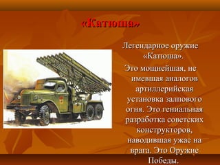 «Катюша»«Катюша»
Легендарное оружиеЛегендарное оружие
«Катюша».«Катюша».
Это мощнейшая, неЭто мощнейшая, не
имевшая аналоговимевшая аналогов
артиллерийскаяартиллерийская
установка залповогоустановка залпового
огня. Это гениальнаяогня. Это гениальная
разработка советскихразработка советских
конструкторов,конструкторов,
наводившая ужас нанаводившая ужас на
врага. Это Оружиеврага. Это Оружие
Победы.Победы.
 