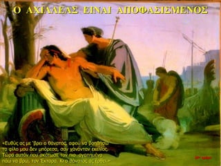 Ο ΑΧΙΛΛΕΑΣ ΕΙΝΑΙ ΑΠΟΦΑΣΙΣΜΕΝΟΣ
«Ευθύς ας με ‘βρει ο θάνατος, αφού να βοηθήσω
το φίλο μου δεν μπόρεσα, σαν χάνονταν εκείνος.
Τώρα αυτόν που σκότωσε τον πιο αγαπημένο
πάω να βρω, τον Έκτορα. Κι ο θάνατος ας έρθει.»
26η ημέρα
 