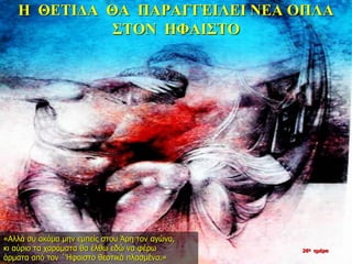 Η ΘΕΤΙΔΑ ΘΑ ΠΑΡΑΓΓΕΙΛΕΙ ΝΕΑ ΟΠΛΑ
ΣΤΟΝ ΗΦΑΙΣΤΟ
«Αλλά συ ακόμα μην εμπείς στου Άρη τον αγώνα,
κι αύριο τα χαράματα θα έλθω εδώ να φέρω
άρματα από τον ΄Ήφαιστο θεοτικά πλασμένα.»
26η ημέρα
 