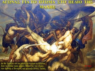 ΑΓΩΝΑΣ ΓΙΑ ΤΟ ΠΤΩΜΑ ΣΤΟ ΠΕΔΙΟ ΤΗΣ
ΜΑΧΗΣ
Δε θα ‘βγαζαν απ’ τις ριξιές το πτώμα οι Αργείοι.
Από τα πόδια τρεις φορές θέλοντας τον σύρει,
τον άρπαξε ο Έκτορας και φώναζε στους Τρώες.
26η ημέρα
 