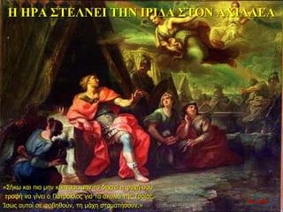 Η ΗΡΑ ΣΤΕΛΝΕΙ ΤΗΝ ΙΡΙΔΑ ΣΤΟΝ ΑΧΙΛΛΕΑ
«Σήκω και πια μην κείτεσαι, μην το δεχτεί η ψυχή σου
τροφή να γίνει ο Πάτροκλος για τα σκυλιά της Τροίας.
Ίσως αυτοί σε φοβηθούν, τη μάχη σταματήσουν.»
26η ημέρα
 