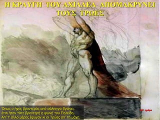 Η ΚΡΑΥΓΗ ΤΟΥ ΑΧΙΛΛΕΑ ΑΠΟΜΑΚΡΥΝΕΙ
ΤΟΥΣ ΤΡΩΕΣ
Όπως ο ήχος βροντερός από σάλπιγγα βγαίνει,
έτσι ήταν τότε βροντερή η φωνή του Πηλείδη.
Απ’ τ’ άλλο μέρος έφυγαν κι οι Τρώες απ’ τη μάχη.
26η ημέρα
 