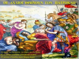 ΟΙ ΑΧΑΙΟΙ ΘΡΗΝΟΥΝ ΤΟΝ ΠΑΤΡΟΚΛΟ
Οι Αχαιοί τον Πάτροκλον τον πήραν και τον θέσαν
εις το κλινάρι κι έστεκαν ολόγυρά του οι φίλοι.
Μ’ κείνους ο Πηλείδης έχυνε δάκρυα θερμά.
26η ημέρα
 