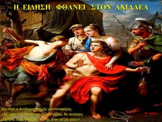 Η ΕΙΔΗΣΗ ΦΘΑΝΕΙ ΣΤΟΝ ΑΧΙΛΛΕΑ
Και πήγε ο Αντίλοχος γοργός μαντατοφόρος.
«Αλί μου, του Πηλέα γιε του αντρείου, θα ακούσεις
μαντάτο πολύ θλιβερό, που ας ήταν να μη γίνει.»
26η ημέρα
 