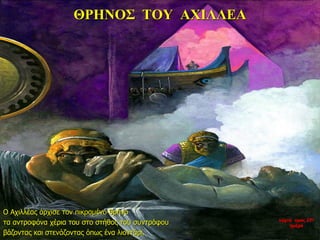 ΘΡΗΝΟΣ ΤΟΥ ΑΧΙΛΛΕΑ
Ο Αχιλλέας άρχισε τον πικραμένο θρήνο
τα αντροφόνα χέρια του στο στήθος του συντρόφου
βάζοντας και στενάζοντας όπως ένα λιοντάρι.
νύχτα προς 27η
ημέρα
 