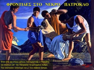 ΦΡΟΝΤΙΔΕΣ ΣΤΟ ΝΕΚΡΟ ΠΑΤΡΟΚΛΟ
Έτσι είπε και στους φίλους του πρόσταξε ο Πηλείδης
να πλύνουν απ’ τον Πάτροκλο το ματωμένο λύθρο.
Τον σκέπασαν ολόκληρο και μ’ ένα σάβανο άσπρο.
νύχτα προς 27η
ημέρα
 