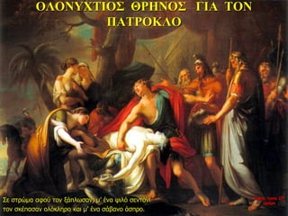 ΟΛΟΝΥΧΤΙΟΣ ΘΡΗΝΟΣ ΓΙΑ ΤΟΝ
ΠΑΤΡΟΚΛΟ
Σε στρώμα αφού τον ξάπλωσαν, μ’ ένα ψιλό σεντόνι
τον σκέπασαν ολόκληρο και μ’ ένα σάβανο άσπρο.
νύχτα προς 27η
ημέρα
 