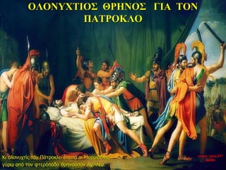 ΟΛΟΝΥΧΤΙΟΣ ΘΡΗΝΟΣ ΓΙΑ ΤΟΝ
ΠΑΤΡΟΚΛΟ
Κι ολονυχτίς τον Πάτροκλο έπειτα οι Μυρμιδόνες
γύρω από τον φτερόποδο θρηνούσαν Αχιλλέα.
νύχτα προς 27η
ημέρα
 