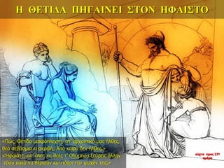 Η ΘΕΤΙΔΑ ΠΗΓΑΙΝΕΙ ΣΤΟΝ ΗΦΑΙΣΤΟ
«Πώς, Θέτιδα μακρόπλεχτη, στ’ αρχοντικό μας ήλθες,
θεά σεβάσμια κι ακριβή; Από καιρό δεν ήλθες.»
«Ήφαιστε, απ’ όλες τις θεές τ’ Ολύμπου ξεύρεις άλλην
τόσα κακά να θέρισαν και πόνοι την ψυχήν της;»
νύχτα προς 27η
ημέρα
 