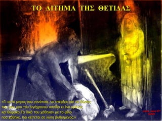 ΤΟ ΑΙΤΗΜΑ ΤΗΣ ΘΕΤΙΔΑΣ
«Γι αυτό μπρος σου γονάτισα, να στέρξεις και να δώσεις
του γιου μου του λιγόχρονου ασπίδα κι ένα κράνος
και θώρακα.Τα δικά του χάθηκαν με το φίλο
που χάθηκε. Και κείτεται σε λύπη βυθισμένος.»
νύχτα προς 27η
ημέρα
 