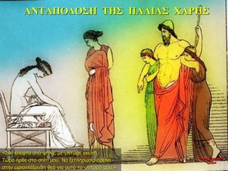 ΑΝΤΑΠΟΔΟΣΗ ΤΗΣ ΠΑΛΙΑΣ ΧΑΡΗΣ
«Σαν έπεφτα από ψηλά, με γλίτωσε εκείνη.
Τώρα ήρθε στο σπίτι μου. Να ξεπληρώσω πρέπει
στην ωριοπλέξουδη θεά για αυτό το γλιτωμό μου.»
νύχτα προς 27η
ημέρα
 