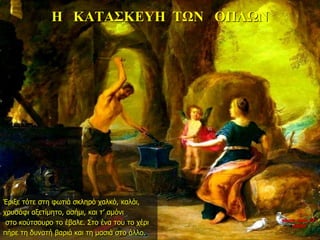 Η ΚΑΤΑΣΚΕΥΗ ΤΩΝ ΟΠΛΩΝ
Έριξε τότε στη φωτιά σκληρό χαλκό, καλάι,
χρυσάφι αξετίμητο, ασήμι, και τ’ αμόνι
στο κούτσουρο το έβαλε. Στο ένα του το χέρι
πήρε τη δυνατή βαριά και τη μασιά στο άλλο.
νύχτα προς 27η
ημέρα
 