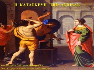 Η ΚΑΤΑΣΚΕΥΗ ΤΗΣ ΑΣΠΙΔΑΣ
Κι έπλασε πρώτα δυνατήν ασπίδα και μεγάλην,
όλην με τέχνην και τριπλόν λαμπρόν τριγύρω κύκλον.
νύχτα προς
27η ημέρα
 