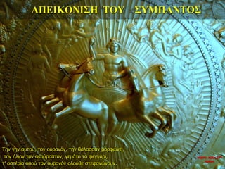 ΑΠΕΙΚΟΝΙΣΗ ΤΟΥ ΣΥΜΠΑΝΤΟΣ
Την γην αυτού, τον ουρανόν, την θάλασσαν μορφώνει,
τον ήλιον τον ακούραστον, γεμάτο το φεγγάρι,
τ’ αστέρια οπού τον ουρανόν ολούθε στεφανώνουν.
νύχτα προς 27η
ημέρα
 