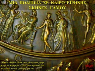 ΜΙΑ ΠΟΛΙΤΕΙΑ ΣΕ ΚΑΙΡΟ ΕΙΡΗΝΗΣ
ΣΚΗΝΕΣ ΓΑΜΟΥ
Γλυκιάν κιθάραν έπαιζε στην μέσην τους αγόρι
και με τη λυγερή λαλιά τον λίνον τραγουδούσε
Μελωδικά, κι όλοι μαζί τριγύρω του
νύχτα προς
27η ημέρα
 