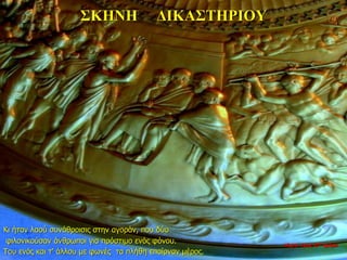 ΣΚΗΝΗ ΔΙΚΑΣΤΗΡΙΟΥ
Κι ήταν λαού συνάθροισις στην αγοράν, που δύο
φιλονικούσαν άνθρωποι για πρόστιμο ενός φόνου.
Του ενός και τ’ άλλου με φωνές τα πλήθη επαίρναν μέρος.
νύχτα προς 27η ημέρα
 