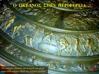 Ο ΩΚΕΑΝΟΣ ΣΤΗΝ ΠΕΡΙΦΕΡΕΙΑ
Τον ποταμόν Ωκεανόν και δυνατόν και μέγαν
γύρω στον κύκλον έθεσε της στερεής ασπίδος.
νύχτα προς
27η ημέρα
 