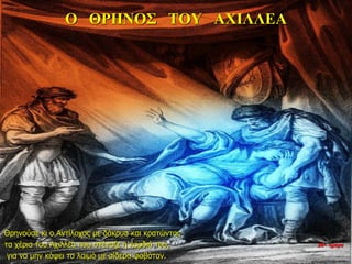 Ο ΘΡΗΝΟΣ ΤΟΥ ΑΧΙΛΛΕΑ
Θρηνούσε κι ο Αντίλοχος με δάκρυα και κρατώντας
τα χέρια του Αχιλλέα που στέναζε η καρδιά του,
για να μην κόψει το λαιμό με σίδερο φοβόταν.
26η ημέρα
 