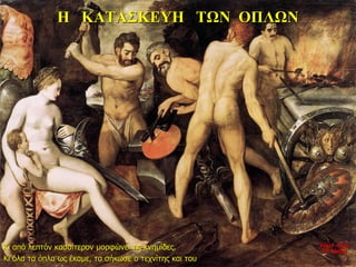 Η ΚΑΤΑΣΚΕΥΗ ΤΩΝ ΟΠΛΩΝ
Κι από λεπτόν κασσίτερον μορφώνει τις κνημίδες.
Κι όλα τα όπλα ως έκαμε, τα σήκωσε ο τεχνίτης και του
νύχτα προς
27η ημέρα
 