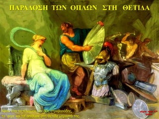 ΠΑΡΑΔΟΣΗ ΤΩΝ ΟΠΛΩΝ ΣΤΗ ΘΕΤΙΔΑ
Αφού όλα τα τέλειωσε ο άξιος στραβοπόδης,
τα ‘φερε και τα’ απίθωσε στη Θέτιδα μπροστά της.
νύχτα προς 27η
ημέρα
 