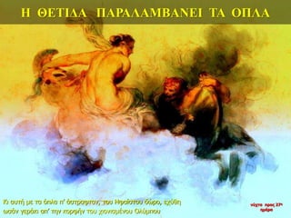 Η ΘΕΤΙΔΑ ΠΑΡΑΛΑΜΒΑΝΕΙ ΤΑ ΟΠΛΑ
Κι αυτή με τα όπλα π’ άστραφταν, του Ηφαίστου δώρο, εχύθη
ωσάν γεράκι απ’ την κορφήν του χιονισμένου Ολύμπου
νύχτα προς 27η
ημέρα
 