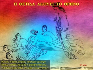 Η ΘΕΤΙΔΑ ΑΚΟΥΕΙ ΤΟ ΘΡΗΝΟ
«Αλί μου, η δόλια, αντρείου κακότυχου γεννήτρα.
Πηγαίνω ωστόσο, για να δω τ’ αγαπητό παιδί μου,
ν’ ακούσω τι μου έπαθε, στη μάχη κι ας μην είναι.»
26η ημέρα
 