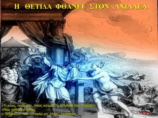 Η ΘΕΤΙΔΑ ΦΘΑΝΕΙ ΣΤΟΝ ΑΧΙΛΛΕΑ
«Τι κλαις, παιδί μου, ποιος καημός τα σπλάχνα σου ταράζει;»
«Μου χάθηκε ο φίλος,
ο Πάτροκλος που πιο πολύ απ’ όλους τιμούσα.»
26η ημέρα
 