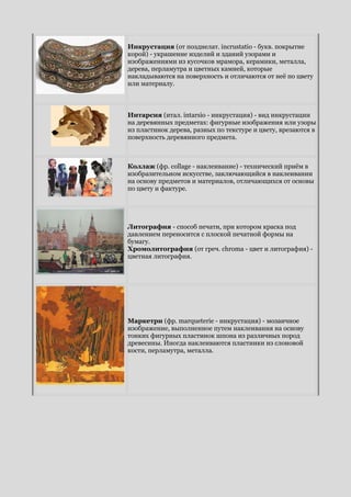 Инкрустация (от позднелат. incrustatio - букв. покрытие
корой) - украшение изделий и зданий узорами и
изображениями из кусочков мрамора, керамики, металла,
дерева, перламутра и цветных камней, которые
накладываются на поверхность и отличаются от неё по цвету
или материалу.
Интарсия (итал. intarsio - инкрустация) - вид инкрустации
на деревянных предметах: фигурные изображения или узоры
из пластинок дерева, разных по текстуре и цвету, врезаются в
поверхность деревянного предмета.
Коллаж (фр. collage - наклеивание) - технический приём в
изобразительном искусстве, заключающийся в наклеивании
на основу предметов и материалов, отличающихся от основы
по цвету и фактуре.
Литография - способ печати, при котором краска под
давлением переносится с плоской печатной формы на
бумагу.
Хромолитография (от греч. chroma - цвет и литография) -
цветная литография.
Маркетри (фр. marqueterie - инкрустация) - мозаичное
изображение, выполненное путем наклеивания на основу
тонких фигурных пластинок шпона из различных пород
древесины. Иногда наклеиваются пластинки из слоновой
кости, перламутра, металла.
 