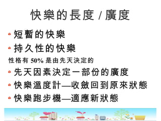 快樂的長度 / 廣度
短暫的快樂
持久性的快樂
性格有 50% 是由先天決定的
先天因素決定一部份的廣度
—快樂溫度計 收斂回到原來狀態
—快樂跑步機 適應新狀態
 