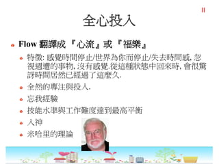 全心投入
Flow 翻譯成 『心流』或 『福樂』
特徵: 感覺時間停止/世界為你而停止/失去時間感, 忽
視週遭的事物, 沒有感覺.從這種狀態中回來時, 會很驚
訝時間居然已經過了這麼久.
全然的專注與投入.
忘我經驗
技能水準與工作難度達到最高平衡
入神
米哈里的理論
II
 