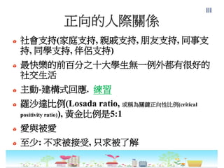 正向的人際關係
社會支持(家庭支持, 親戚支持, 朋友支持, 同事支
持, 同學支持, 伴侶支持)
最快樂的前百分之十大學生無一例外都有很好的
社交生活
主動-建構式回應. 練習
羅沙達比例(Losada ratio, 或稱為關鍵正向性比例(critical
positivity ratio)), 黃金比例是5:1
愛與被愛
至少: 不求被接受, 只求被了解
III
 