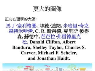 更大的圖像
正向心理學的大師:
馬丁·塞利格曼, 埃德·迪納, 米哈里·奇克
森特米哈伊, C. R. 斯奈德, 克里斯·彼得
森, 蘇德中, 芭芭拉·弗雷德里克
松, Donald Clifton, Albert
Bandura, Shelley Taylor, Charles S.
Carver, Michael F. Scheier,
and Jonathan Haidt.
 