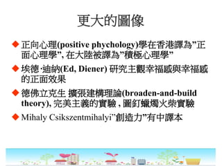 更大的圖像
正向心理(positive phychology)學在香港譯為”正
面心理學”, 在大陸被譯為”積極心理學”
埃德·迪納(Ed, Diener) 研究主觀幸福感與幸福感
的正面效果
德佛立克生 擴張建構理論(broaden-and-build
theory), 完美主義的實驗 , 圖釘蠟燭火柴實驗
Mihaly Csikszentmihalyi”創造力”有中譯本
 